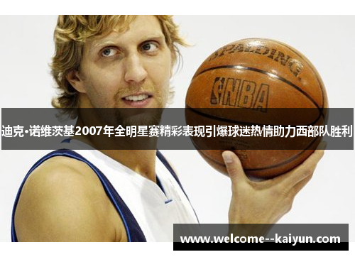 迪克·诺维茨基2007年全明星赛精彩表现引爆球迷热情助力西部队胜利