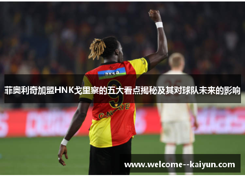 菲奥利奇加盟HNK戈里察的五大看点揭秘及其对球队未来的影响 菲奥利奇加盟HNK戈里察的五大看点揭秘及其对球队未来的影响