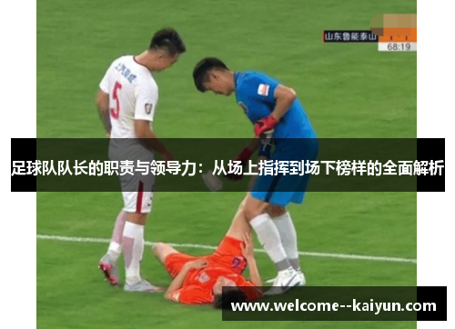 足球队队长的职责与领导力:从场上指挥到场下榜样的全面解析 足球队队长的职责与领导力:从场上指挥到场下榜样的全面解析