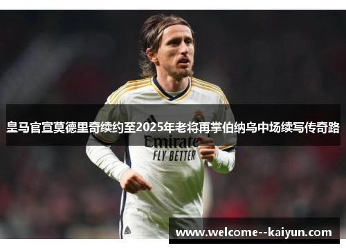 皇马官宣莫德里奇续约至2025年老将再掌伯纳乌中场续写传奇路