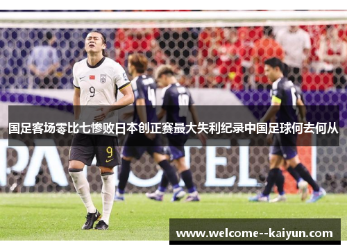 国足客场零比七惨败日本创正赛最大失利纪录中国足球何去何从 国足客场零比七惨败日本创正赛最大失利纪录中国足球何去何从